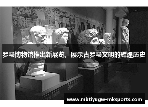 罗马博物馆推出新展览，展示古罗马文明的辉煌历史